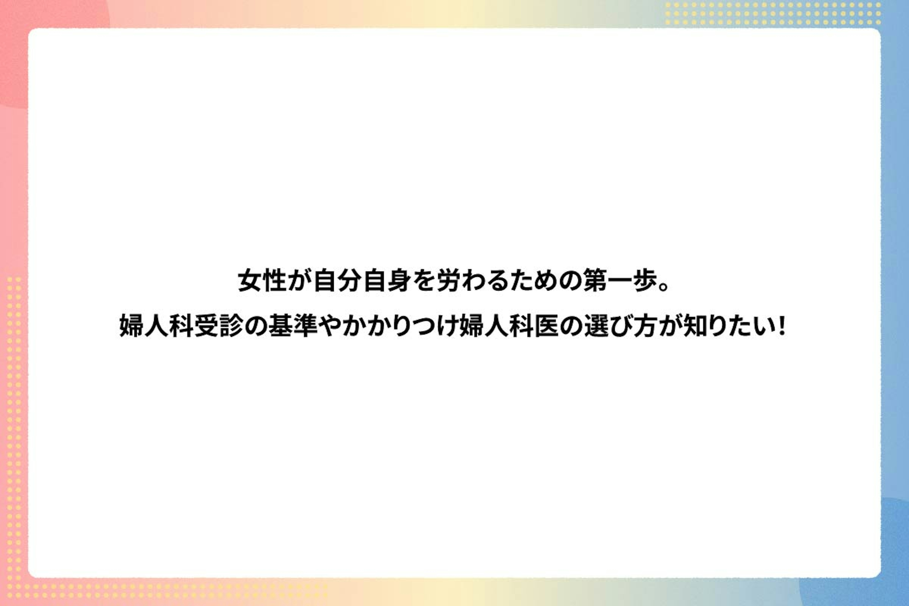 女性が自分自身を労わるための第一歩。婦人科受診の基準やかかりつけ婦人科医の選び方が知りたい！